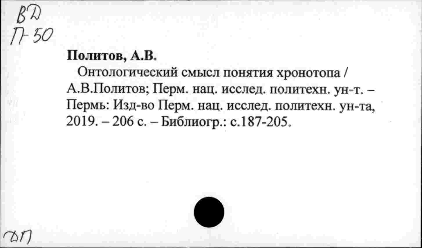 ﻿№
П-50
Политое, А.В.
Онтологический смысл понятия хронотопа / А.В.Политов; Перм. нац. исслед. политехи, ун-т. -Пермь: Изд-во Перм. нац. исслед. политехи, ун-та, 2019.-206 с. - Библиогр.: с.187-205.
0577